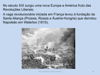 No século XIX surgiu uma nova Europa e América fruto das
Revoluções Liberais;
A vaga revolucionária iniciada em França levou à fundação da
Santa Aliança (Prússia, Rússia e Áustria-Hungria) que derrotou
Napoleão em Waterloo (1815);

HCA, módulo 8, Curso de Turismo

24

 
