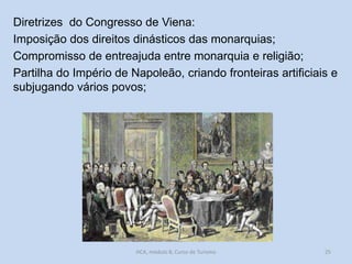 Diretrizes do Congresso de Viena:
Imposição dos direitos dinásticos das monarquias;
Compromisso de entreajuda entre monarquia e religião;
Partilha do Império de Napoleão, criando fronteiras artificiais e
subjugando vários povos;

HCA, módulo 8, Curso de Turismo

25

 