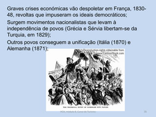 Graves crises económicas vão despoletar em França, 183048, revoltas que impuseram os ideais democráticos;
Surgem movimentos nacionalistas que levam à
independência de povos (Grécia e Sérvia libertam-se da
Turquia, em 1829);
Outros povos conseguem a unificação (Itália (1870) e
Alemanha (1871);

HCA, módulo 8, Curso de Turismo

26

 
