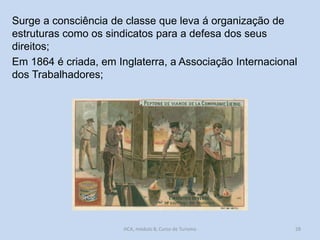 Surge a consciência de classe que leva á organização de
estruturas como os sindicatos para a defesa dos seus
direitos;
Em 1864 é criada, em Inglaterra, a Associação Internacional
dos Trabalhadores;

HCA, módulo 8, Curso de Turismo

28

 