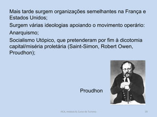 Mais tarde surgem organizações semelhantes na França e
Estados Unidos;
Surgem várias ideologias apoiando o movimento operário:
Anarquismo;
Socialismo Utópico, que pretenderam por fim à dicotomia
capital/miséria proletária (Saint-Simon, Robert Owen,
Proudhon);

Proudhon

HCA, módulo 8, Curso de Turismo

29

 