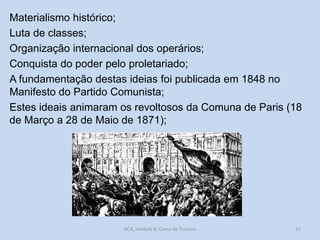 Materialismo histórico;
Luta de classes;
Organização internacional dos operários;
Conquista do poder pelo proletariado;
A fundamentação destas ideias foi publicada em 1848 no
Manifesto do Partido Comunista;
Estes ideais animaram os revoltosos da Comuna de Paris (18
de Março a 28 de Maio de 1871);

HCA, módulo 8, Curso de Turismo

31

 