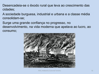 Desencadeia-se o êxodo rural que leva ao crescimento das
cidades;
A sociedade burguesa, industrial e urbana e a classe média
consolidam-se;
Surge uma grande confiança no progresso, no
desenvolvimento, na vida moderna que apelava ao lucro, ao
consumo;

HCA, módulo 8, Curso de Turismo

32

 