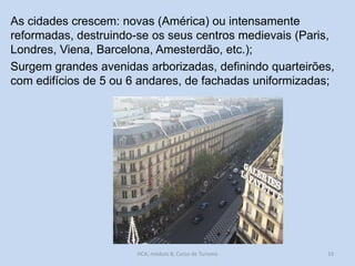 As cidades crescem: novas (América) ou intensamente
reformadas, destruindo-se os seus centros medievais (Paris,
Londres, Viena, Barcelona, Amesterdão, etc.);
Surgem grandes avenidas arborizadas, definindo quarteirões,
com edifícios de 5 ou 6 andares, de fachadas uniformizadas;

HCA, módulo 8, Curso de Turismo

33

 