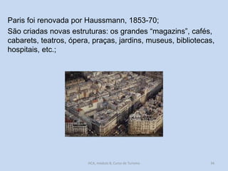 Paris foi renovada por Haussmann, 1853-70;
São criadas novas estruturas: os grandes “magazins”, cafés,
cabarets, teatros, ópera, praças, jardins, museus, bibliotecas,
hospitais, etc.;

HCA, módulo 8, Curso de Turismo

34

 