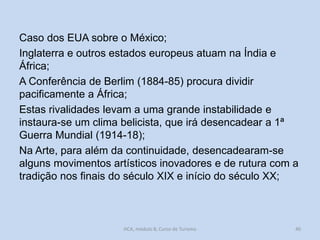 Caso dos EUA sobre o México;
Inglaterra e outros estados europeus atuam na Índia e
África;
A Conferência de Berlim (1884-85) procura dividir
pacificamente a África;
Estas rivalidades levam a uma grande instabilidade e
instaura-se um clima belicista, que irá desencadear a 1ª
Guerra Mundial (1914-18);
Na Arte, para além da continuidade, desencadearam-se
alguns movimentos artísticos inovadores e de rutura com a
tradição nos finais do século XIX e início do século XX;

HCA, módulo 8, Curso de Turismo

40

 