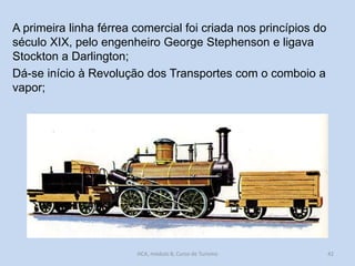 A primeira linha férrea comercial foi criada nos princípios do
século XIX, pelo engenheiro George Stephenson e ligava
Stockton a Darlington;
Dá-se início à Revolução dos Transportes com o comboio a
vapor;

HCA, módulo 8, Curso de Turismo

42

 