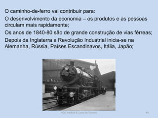 O caminho-de-ferro vai contribuir para:
O desenvolvimento da economia – os produtos e as pessoas
circulam mais rapidamente;
Os anos de 1840-80 são de grande construção de vias férreas;
Depois da Inglaterra a Revolução Industrial inicia-se na
Alemanha, Rússia, Países Escandinavos, Itália, Japão;

HCA, módulo 8, Curso de Turismo

44

 