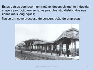 Estes países conhecem um notável desenvolvimento industrial,
surge a produção em série, os produtos são distribuídos nas
zonas mais longínquas;
Nasce um novo processo de concentração de empresas;

HCA, módulo 8, Curso de Turismo

45

 