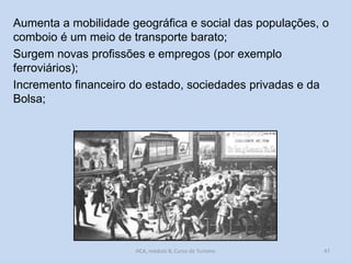 Aumenta a mobilidade geográfica e social das populações, o
comboio é um meio de transporte barato;
Surgem novas profissões e empregos (por exemplo
ferroviários);
Incremento financeiro do estado, sociedades privadas e da
Bolsa;

HCA, módulo 8, Curso de Turismo

47

 