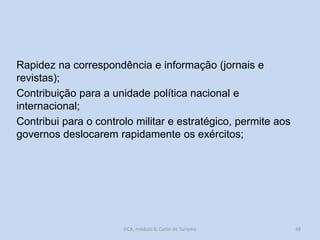 Rapidez na correspondência e informação (jornais e
revistas);
Contribuição para a unidade política nacional e
internacional;
Contribui para o controlo militar e estratégico, permite aos
governos deslocarem rapidamente os exércitos;

HCA, módulo 8, Curso de Turismo

48

 