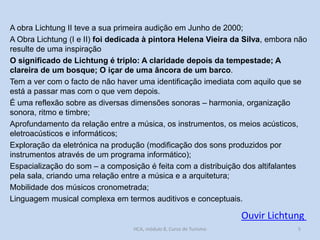A obra Lichtung II teve a sua primeira audição em Junho de 2000;
A Obra Lichtung (I e II) foi dedicada à pintora Helena Vieira da Silva, embora não
resulte de uma inspiração
O significado de Lichtung é triplo: A claridade depois da tempestade; A
clareira de um bosque; O içar de uma âncora de um barco.
Tem a ver com o facto de não haver uma identificação imediata com aquilo que se
está a passar mas com o que vem depois.
É uma reflexão sobre as diversas dimensões sonoras – harmonia, organização
sonora, ritmo e timbre;
Aprofundamento da relação entre a música, os instrumentos, os meios acústicos,
eletroacústicos e informáticos;
Exploração da eletrónica na produção (modificação dos sons produzidos por
instrumentos através de um programa informático);
Espacialização do som – a composição é feita com a distribuição dos altifalantes
pela sala, criando uma relação entre a música e a arquitetura;
Mobilidade dos músicos cronometrada;
Linguagem musical complexa em termos auditivos e conceptuais.

Ouvir Lichtung
HCA, módulo 8, Curso de Turismo

5

 