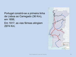 Portugal constrói-se a primeira linha
de Lisboa ao Carregado (36 Km),
em 1856;
Em 1917, as vias férreas atingiam
2974 Km;

HCA, módulo 8, Curso de Turismo

50

 