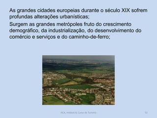 As grandes cidades europeias durante o século XIX sofrem
profundas alterações urbanísticas;
Surgem as grandes metrópoles fruto do crescimento
demográfico, da industrialização, do desenvolvimento do
comércio e serviços e do caminho-de-ferro;

HCA, módulo 8, Curso de Turismo

52

 