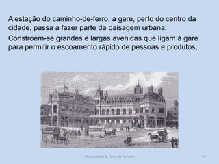 A estação do caminho-de-ferro, a gare, perto do centro da
cidade, passa a fazer parte da paisagem urbana;
Constroem-se grandes e largas avenidas que ligam à gare
para permitir o escoamento rápido de pessoas e produtos;

HCA, módulo 8, Curso de Turismo

53

 