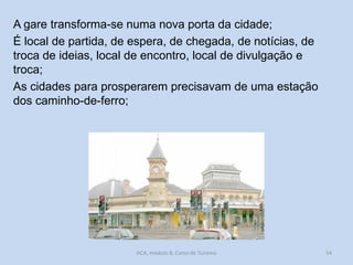 A gare transforma-se numa nova porta da cidade;
É local de partida, de espera, de chegada, de notícias, de
troca de ideias, local de encontro, local de divulgação e
troca;
As cidades para prosperarem precisavam de uma estação
dos caminho-de-ferro;

HCA, módulo 8, Curso de Turismo

54

 