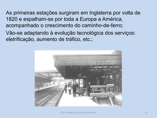 As primeiras estações surgiram em Inglaterra por volta de
1820 e espalham-se por toda a Europa e América,
acompanhado o crescimento do caminho-de-ferro;
Vão-se adaptando à evolução tecnológica dos serviços:
eletrificação, aumento de tráfico, etc.;

HCA, módulo 8, Curso de Turismo

55

 