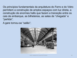 Os princípios fundamentais da arquitetura do Ferro e do Vidro
permitem a construção de amplos espaços com luz direta, a
construção de enormes halls que fazem a transição entre os
cais de embarque, as bilheteiras, as salas de “chegada” e
“partida”;
A gare tornou-se “salão”;

HCA, módulo 8, Curso de Turismo

59

 