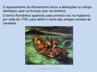 O aparecimento do Romantismo levou a alterações no campo
ideológico quer na Europa quer na América;
O termo Romântico apareceu pela primeira vez na Inglaterra,
por volta de 1750, para definir o tema das antigas novelas de
cavalaria;

HCA, módulo 8, Curso de Turismo

61

 