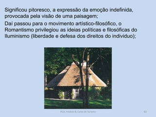 Significou pitoresco, a expressão da emoção indefinida,
provocada pela visão de uma paisagem;
Daí passou para o movimento artístico-filosófico, o
Romantismo privilegiou as ideias políticas e filosóficas do
Iluminismo (liberdade e defesa dos direitos do individuo);

HCA, módulo 8, Curso de Turismo

62

 