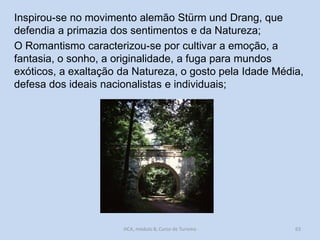 Inspirou-se no movimento alemão Stürm und Drang, que
defendia a primazia dos sentimentos e da Natureza;
O Romantismo caracterizou-se por cultivar a emoção, a
fantasia, o sonho, a originalidade, a fuga para mundos
exóticos, a exaltação da Natureza, o gosto pela Idade Média,
defesa dos ideais nacionalistas e individuais;

HCA, módulo 8, Curso de Turismo

63

 