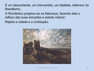 É um descontente, um introvertido, um fatalista, defensor do
liberalismo;
O Romântico projetou-se na Natureza, fazendo dela o
reflexo das suas emoções e estado interior;
Rejeita a cidade e a civilização;

HCA, módulo 8, Curso de Turismo

65

 