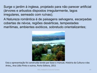 Surge o jardim à inglesa, projetado para não parecer artificial
(árvores e arbustos dispostos irregularmente, lagos
irregulares, semeado com ruínas);
A Natureza romântica é de paisagens selvagens, escarpadas
cobertas de névoa, regiões desérticas, tempestades
marítimas, ambientes exóticos, sobretudo orientalizantes;

Esta a apresentação foi construída tendo por base o manual, História da Cultura e das
Artes,, Ana Lídia Pinto e outros, Porto Editora, 2011
HCA, módulo 8, Curso de Turismo

67

 