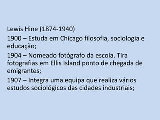 Lewis Hine (1874-1940)
1900 – Estuda em Chicago filosofia, sociologia e
educação;
1904 – Nomeado fotógrafo da escola. Tira
fotografias em Ellis Island ponto de chegada de
emigrantes;
1907 – Integra uma equipa que realiza vários
estudos sociológicos das cidades industriais;

 