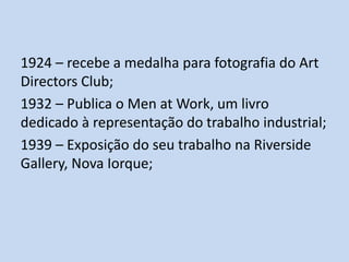 1924 – recebe a medalha para fotografia do Art
Directors Club;
1932 – Publica o Men at Work, um livro
dedicado à representação do trabalho industrial;
1939 – Exposição do seu trabalho na Riverside
Gallery, Nova Iorque;

 
