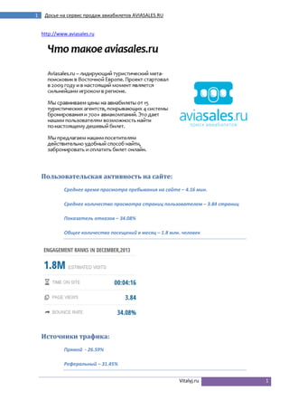 1

Досье на сервис продаж авиабилетов AVIASALES.RU

http://www.aviasales.ru

Пользовательская активность на сайте:
Среднее время просмотра пребывания на сайте – 4.16 мин.
Среднее количество просмотра страниц пользователем – 3.84 страниц
Показатель отказов – 34.08%
Общее количество посещений в месяц – 1.8 млн. человек

Источники трафика:
Прямой - 26.59%
Реферальный – 31.45%
Vitalyj.ru

1

 