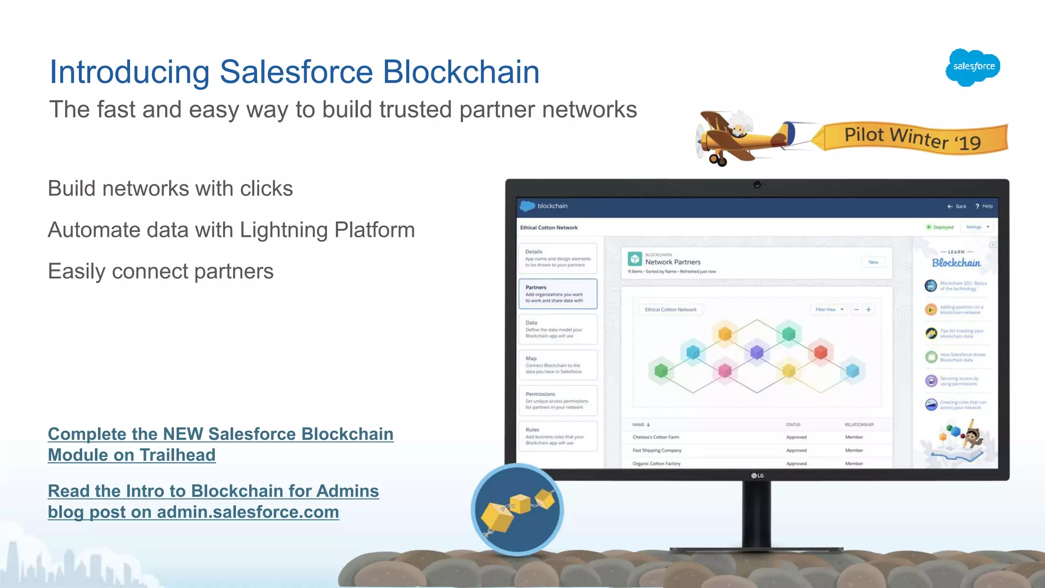 ​Build networks with clicks
​Automate data with Lightning Platform
​Easily connect partners
Complete the NEW Salesforce Blockchain
Module on Trailhead
Read the Intro to Blockchain for Admins
blog post on admin.salesforce.com
The fast and easy way to build trusted partner networks
Introducing Salesforce Blockchain
 