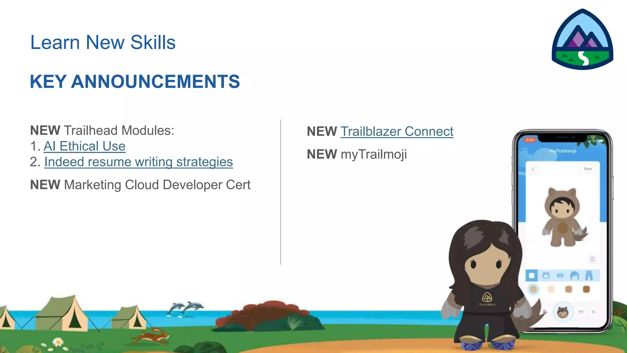Learn New Skills
KEY ANNOUNCEMENTS
NEW Trailhead Modules:
1. AI Ethical Use
2. Indeed resume writing strategies
NEW Marketing Cloud Developer Cert
NEW Trailblazer Connect
NEW myTrailmoji
 