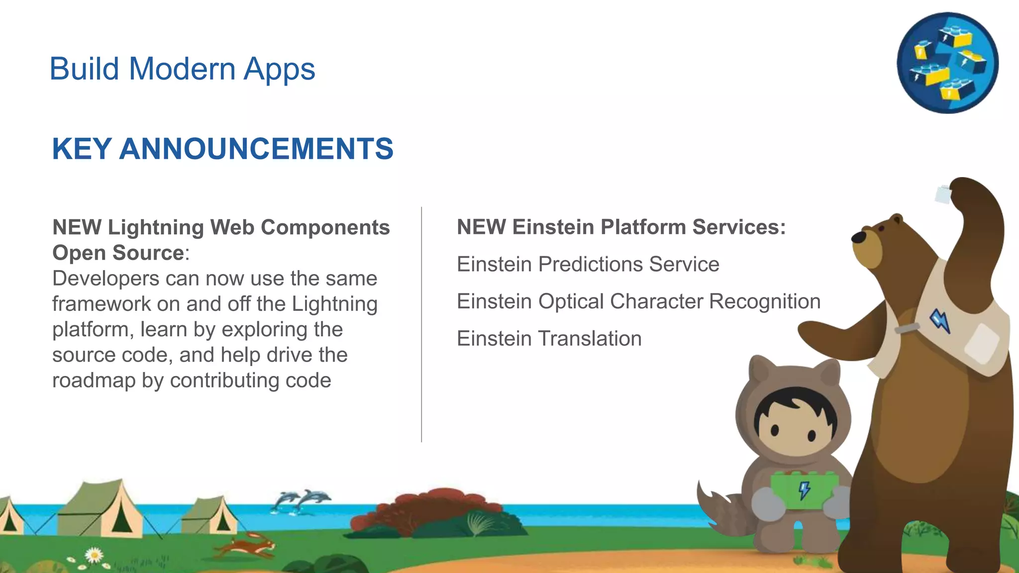 Build Modern Apps
KEY ANNOUNCEMENTS
NEW Lightning Web Components
Open Source:
Developers can now use the same
framework on and off the Lightning
platform, learn by exploring the
source code, and ​help drive the
roadmap by contributing code
NEW Einstein Platform Services:
Einstein Predictions Service
Einstein Optical Character Recognition
Einstein Translation
 