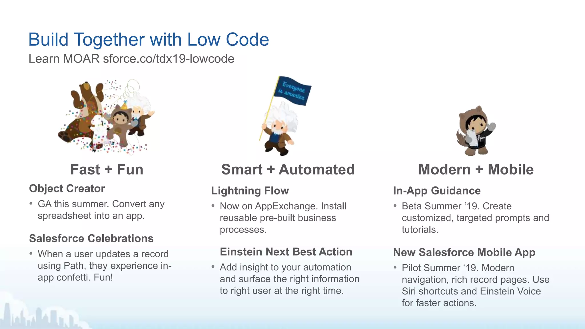 Build Together with Low Code
Lightning Flow
• Now on AppExchange. Install
reusable pre-built business
processes.
Einstein Next Best Action
• Add insight to your automation
and surface the right information
to right user at the right time.
Object Creator
• GA this summer. Convert any
spreadsheet into an app.
Salesforce Celebrations
• When a user updates a record
using Path, they experience in-
app confetti. Fun!
In-App Guidance
• Beta Summer ‘19. Create
customized, targeted prompts and
tutorials.
New Salesforce Mobile App
• Pilot Summer ‘19. Modern
navigation, rich record pages. Use
Siri shortcuts and Einstein Voice
for faster actions.
Fast + Fun Smart + Automated Modern + Mobile
Learn MOAR sforce.co/tdx19-lowcode
 