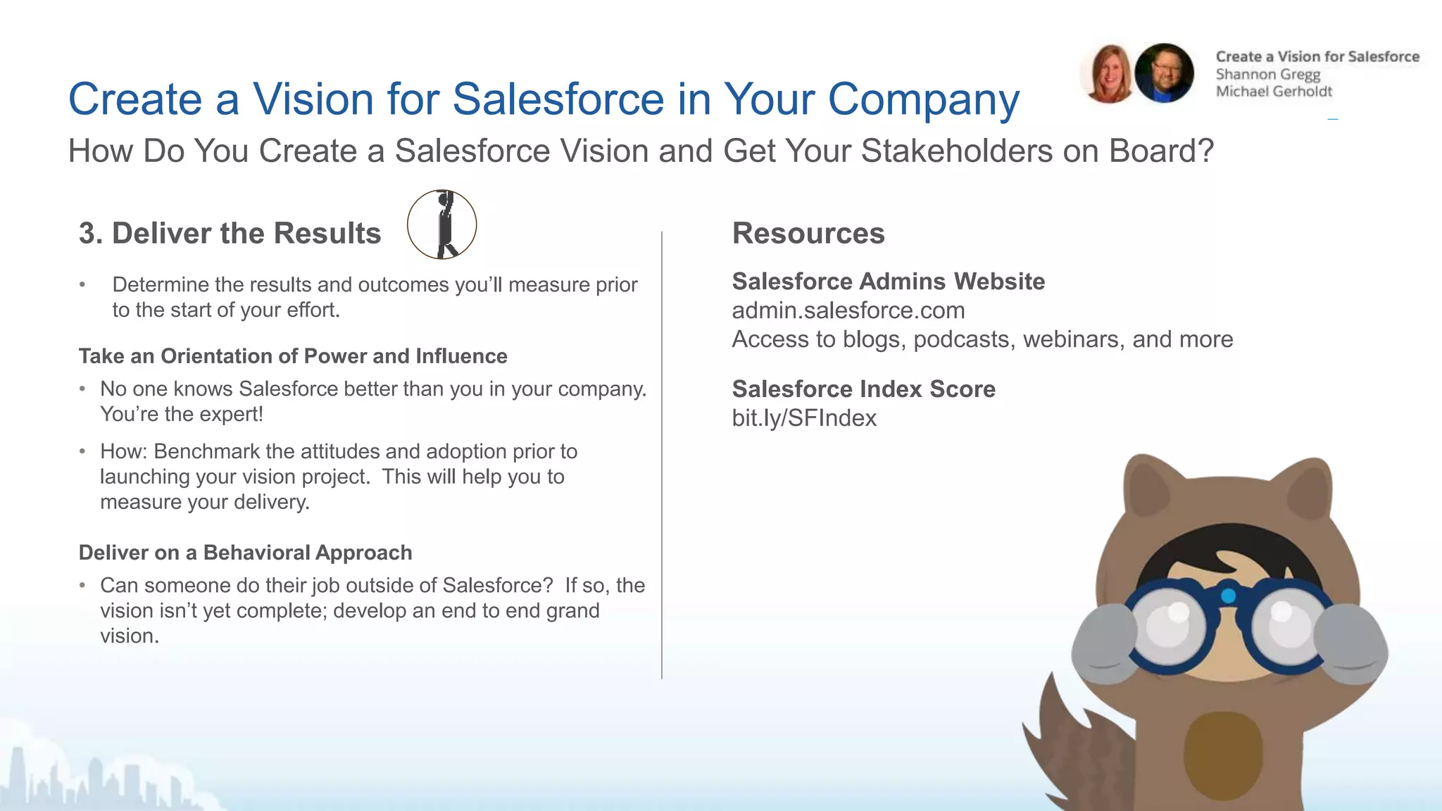 Create a Vision for Salesforce in Your Company
How Do You Create a Salesforce Vision and Get Your Stakeholders on Board?
3. Deliver the Results
• Determine the results and outcomes you’ll measure prior
to the start of your effort.
Take an Orientation of Power and Influence
• No one knows Salesforce better than you in your company.
You’re the expert!
• How: Benchmark the attitudes and adoption prior to
launching your vision project. This will help you to
measure your delivery.
Deliver on a Behavioral Approach
• Can someone do their job outside of Salesforce? If so, the
vision isn’t yet complete; develop an end to end grand
vision.
Resources
Salesforce Admins Website
admin.salesforce.com
Access to blogs, podcasts, webinars, and more
Salesforce Index Score
bit.ly/SFIndex
 