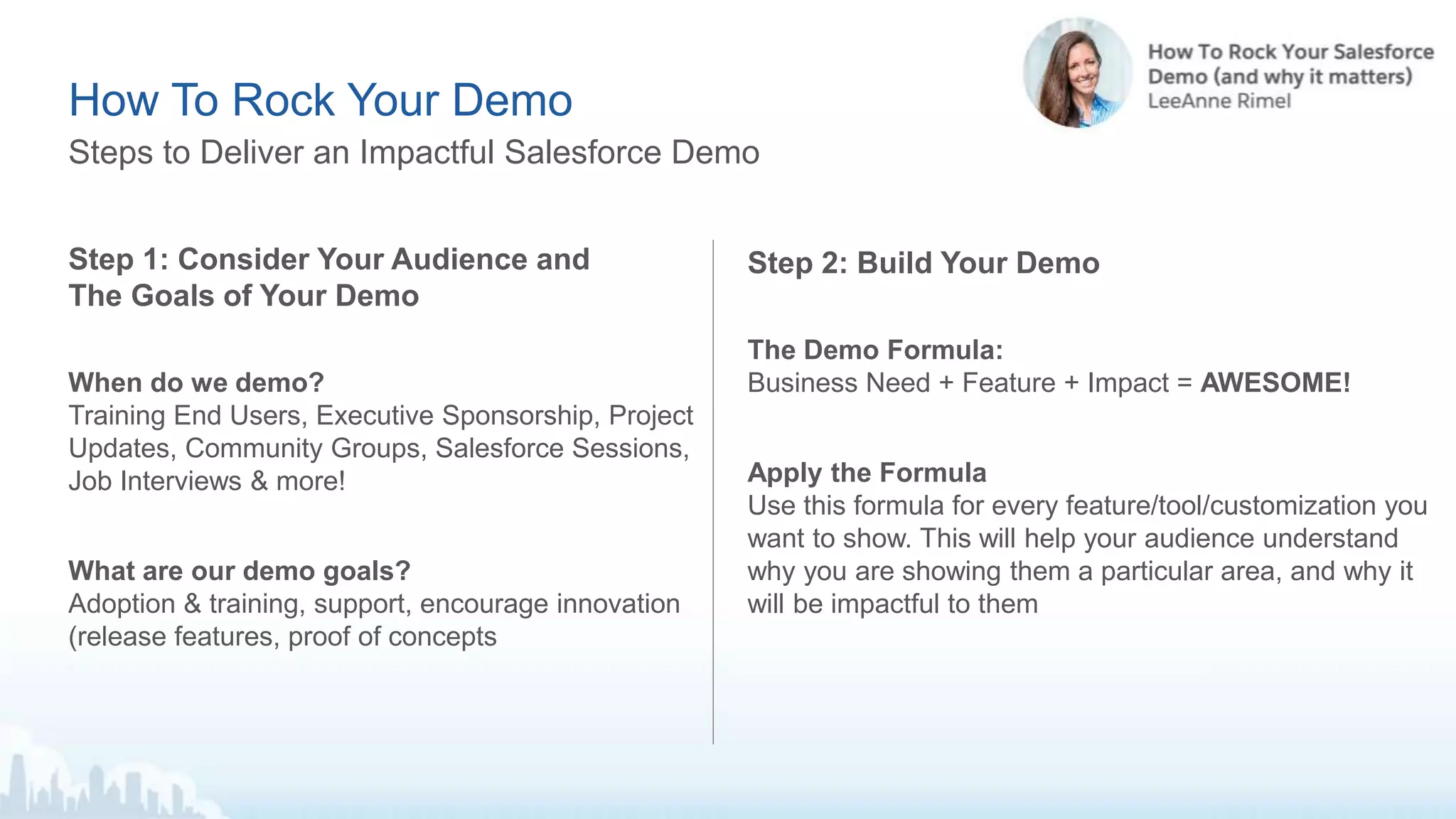 Step 1: Consider Your Audience and
The Goals of Your Demo
When do we demo?
Training End Users, Executive Sponsorship, Project
Updates, Community Groups, Salesforce Sessions,
Job Interviews & more!
What are our demo goals?
Adoption & training, support, encourage innovation
(release features, proof of concepts
Steps to Deliver an Impactful Salesforce Demo
How To Rock Your Demo
Step 2: Build Your Demo
The Demo Formula:
Business Need + Feature + Impact = AWESOME!
Apply the Formula
Use this formula for every feature/tool/customization you
want to show. This will help your audience understand
why you are showing them a particular area, and why it
will be impactful to them
 
