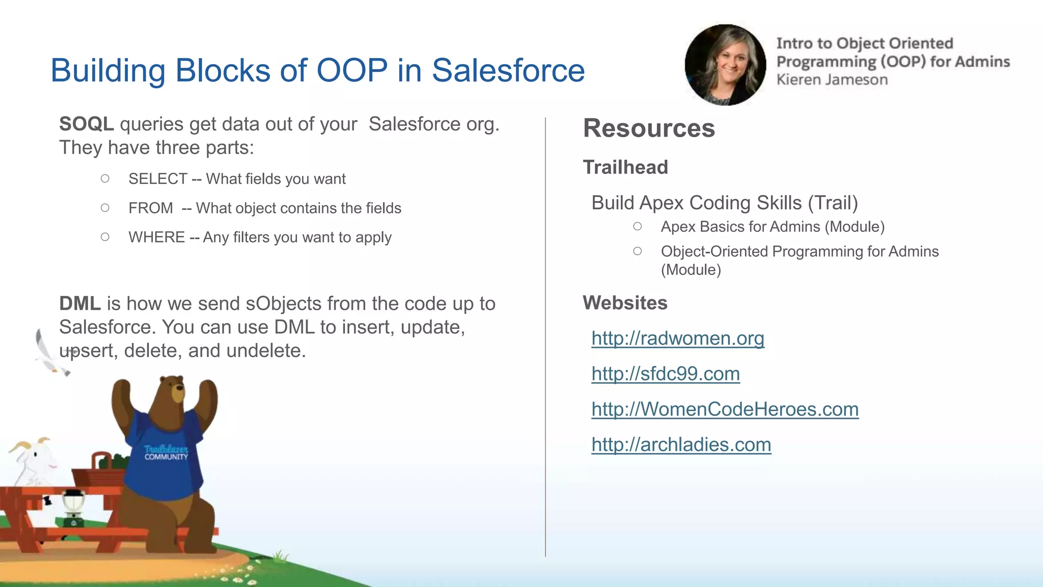 Building Blocks of OOP in Salesforce
SOQL queries get data out of your Salesforce org.
They have three parts:
○ SELECT -- What fields you want
○ FROM -- What object contains the fields
○ WHERE -- Any filters you want to apply
DML is how we send sObjects from the code up to
Salesforce. You can use DML to insert, update,
upsert, delete, and undelete.
Resources
Trailhead
Build Apex Coding Skills (Trail)
○ Apex Basics for Admins (Module)
○ Object-Oriented Programming for Admins
(Module)
Websites
http://radwomen.org
http://sfdc99.com
http://WomenCodeHeroes.com
http://archladies.com
 