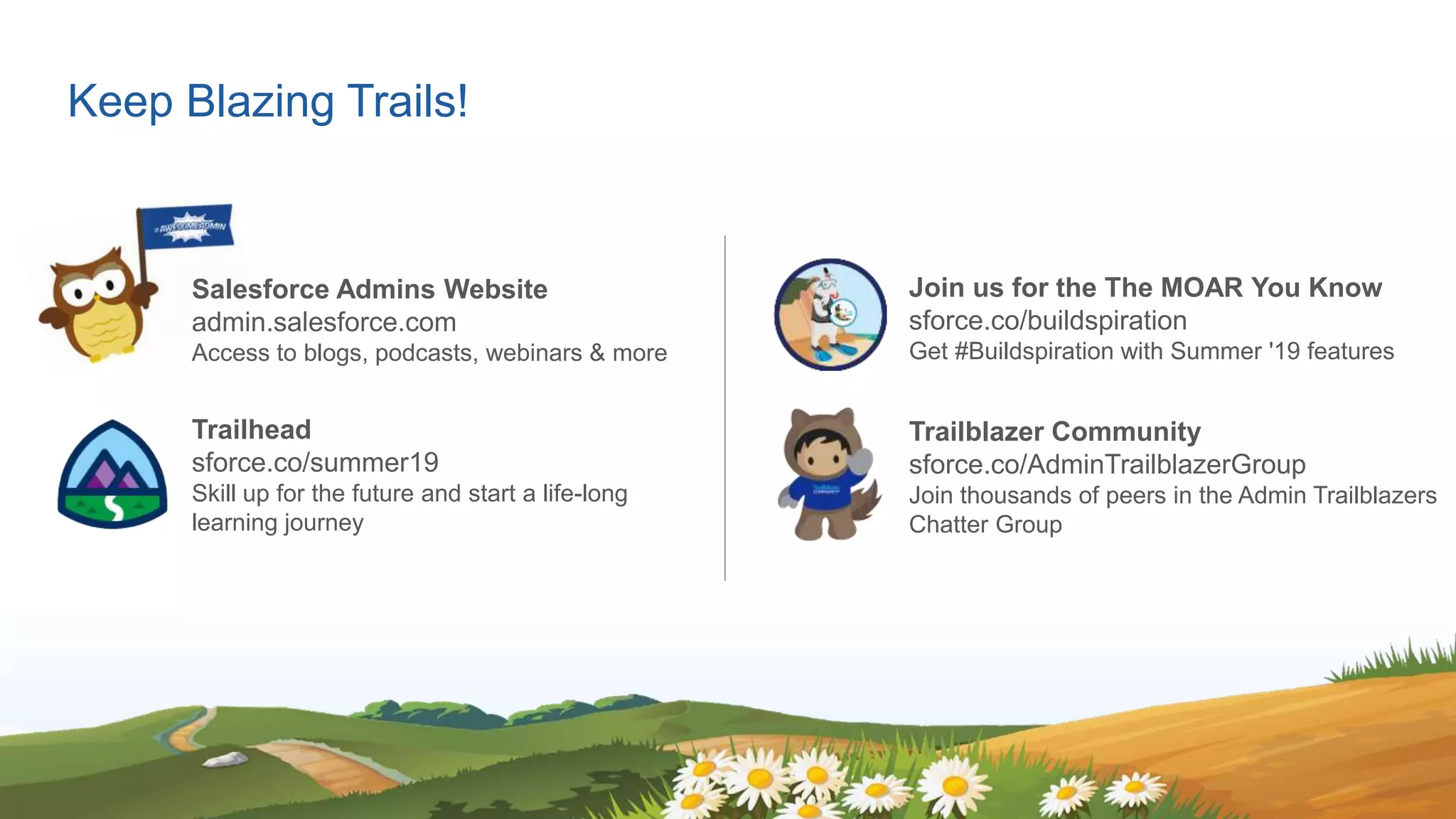 Keep Blazing Trails!
Salesforce Admins Website
admin.salesforce.com
Access to blogs, podcasts, webinars & more
Trailhead
​sforce.co/summer19
Skill up for the future and start a life-long
learning journey
Join us for the The MOAR You Know
sforce.co/buildspiration
Get #Buildspiration with Summer '19 features
Trailblazer Community
sforce.co/AdminTrailblazerGroup
Join thousands of peers in the Admin Trailblazers
Chatter Group
 