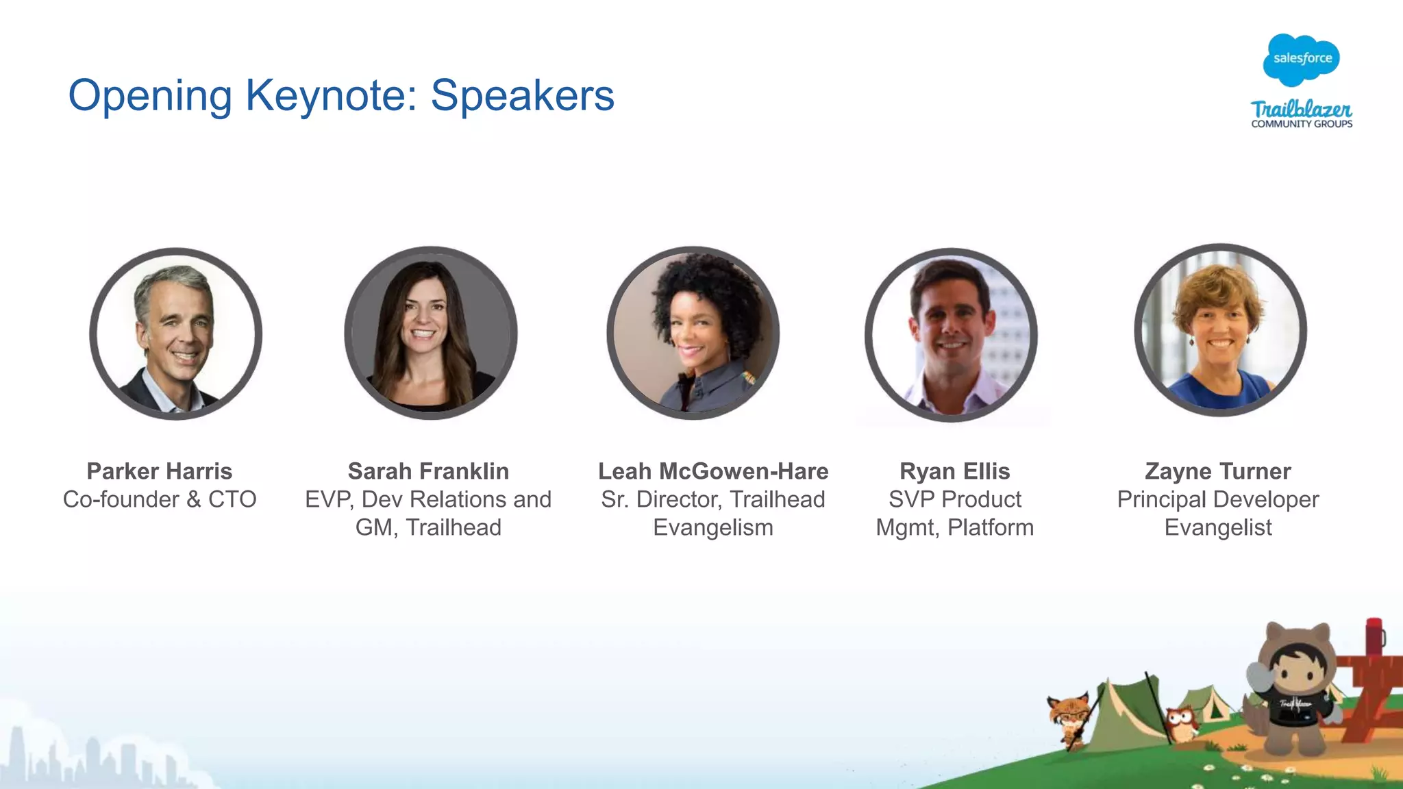 Opening Keynote: Speakers
Parker Harris
Co-founder & CTO
Sarah Franklin
EVP, Dev Relations and
GM, Trailhead
Leah McGowen-Hare
Sr. Director, Trailhead
Evangelism
Ryan Ellis
SVP Product
Mgmt, Platform
Zayne Turner
Principal Developer
Evangelist
 