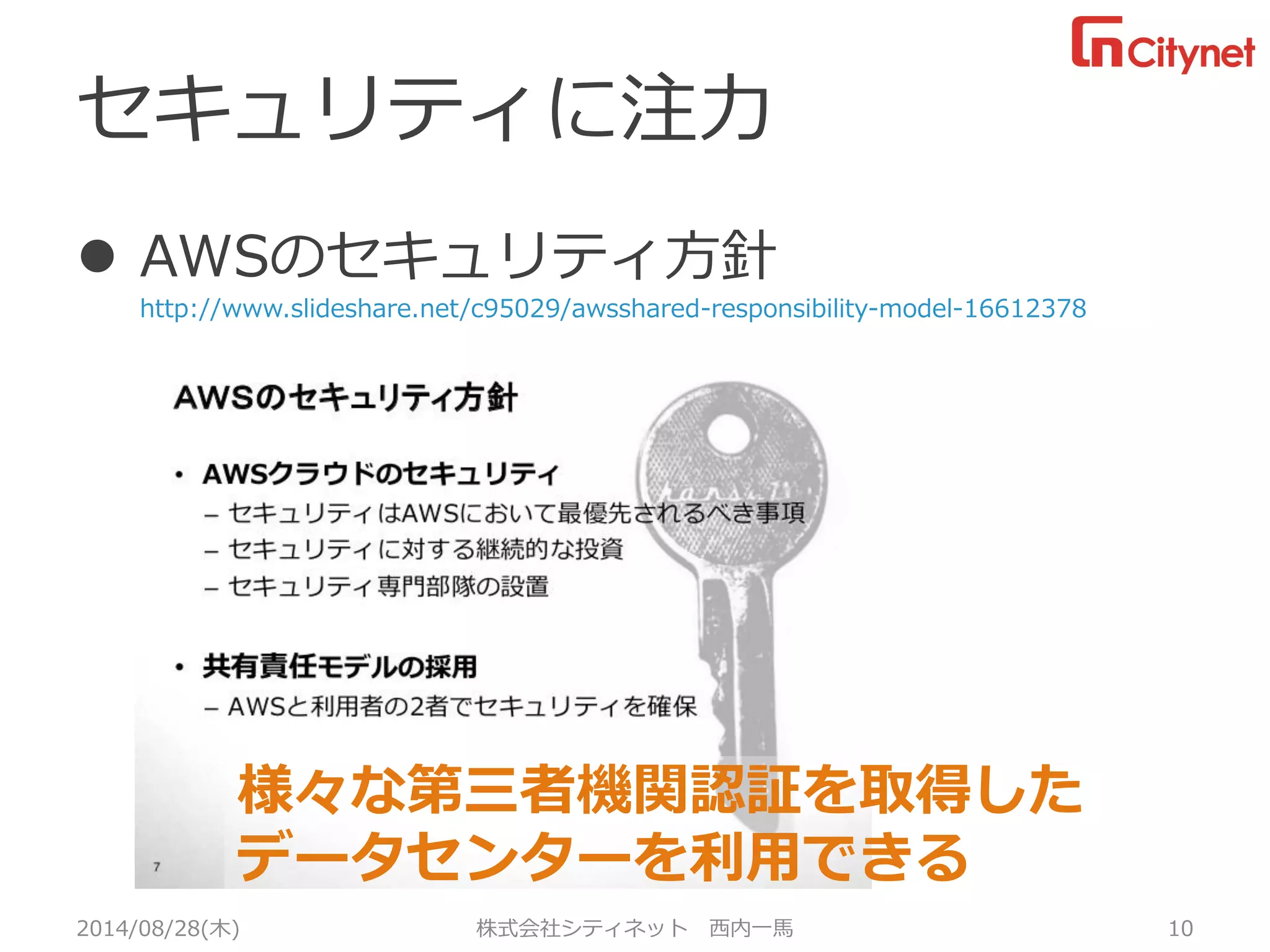 セキュリティに注力 
AWSのセキュリティ方針 http://www.slideshare.net/c95029/awsshared-responsibility-model-16612378 
2014/08/28(木) 株式会社シティネット 西内一馬 10 
様々な第三者機関認証を取得した 
データセンターを利用できる  