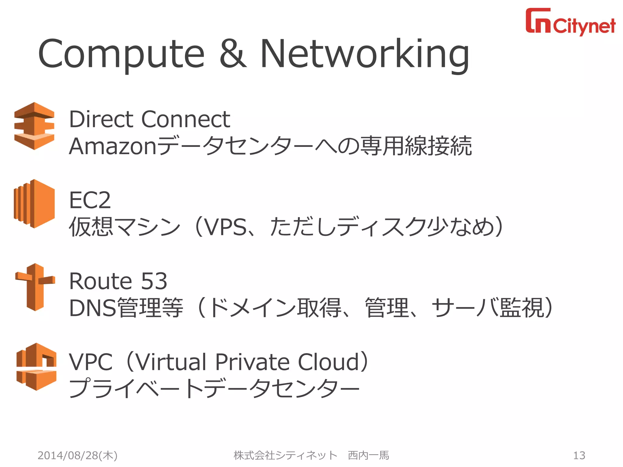 Compute & Networking 
2014/08/28(木) 株式会社シティネット 西内一馬 13 
Direct Connect 
Amazonデータセンターへの専用線接続 
EC2 
仮想マシン（VPS、ただしディスク少なめ） 
Route 53 
DNS管理等（ドメイン取得、管理、サーバ監視） 
VPC（Virtual Private Cloud） 
プライベートデータセンター  