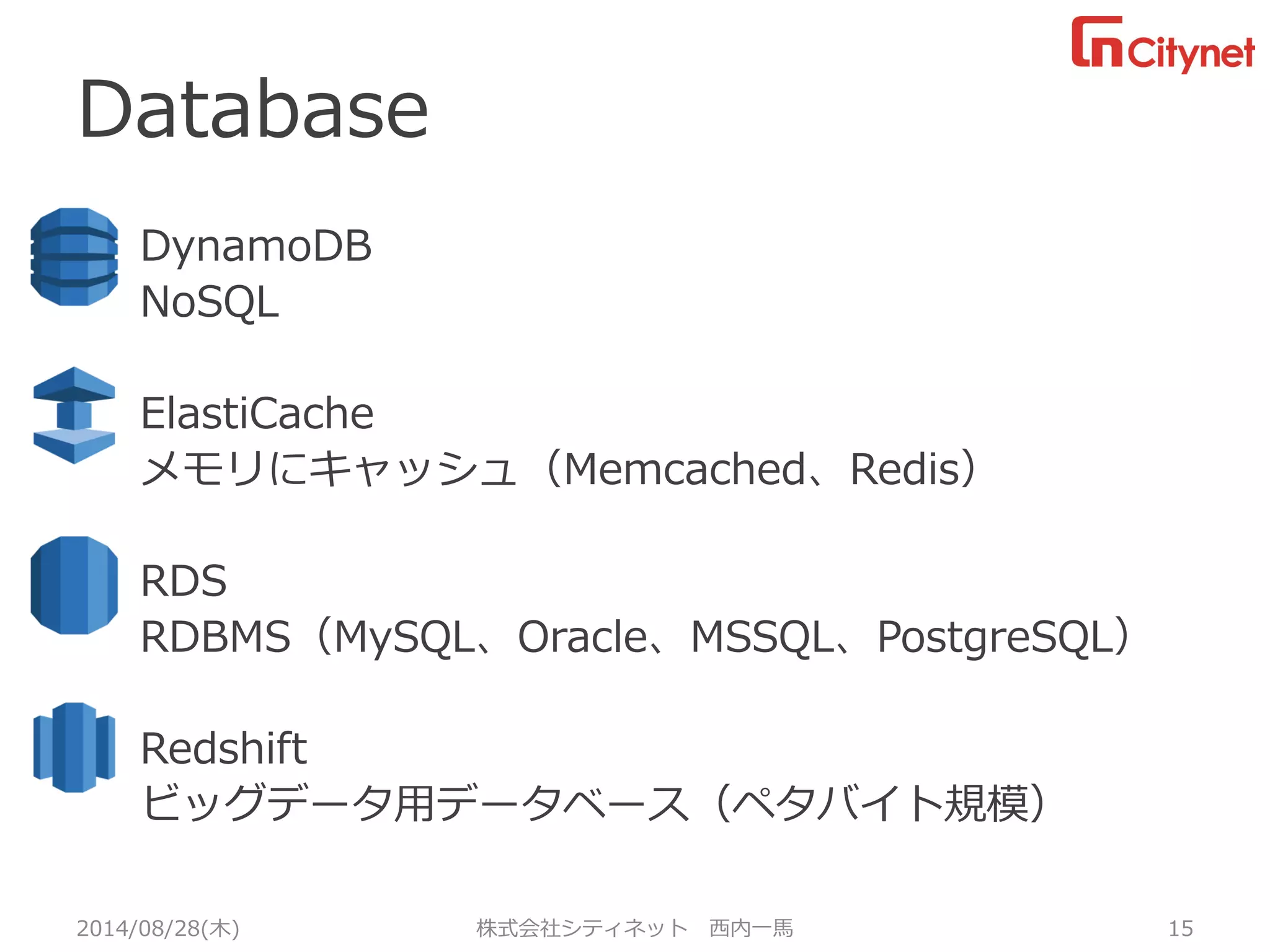 Database 
2014/08/28(木) 株式会社シティネット 西内一馬 15 
DynamoDB 
NoSQL 
ElastiCache 
メモリにキャッシュ（Memcached、Redis） 
RDS 
RDBMS（MySQL、Oracle、MSSQL、PostgreSQL） 
Redshift 
ビッグデータ用データベース（ペタバイト規模）  