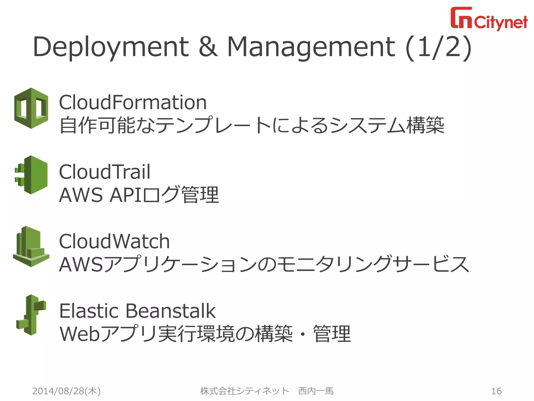Deployment & Management (1/2) 
2014/08/28(木) 株式会社シティネット西内一馬16 
CloudFormation 
自作可能なテンプレートによるシステム構築 
CloudTrail 
AWS APIログ管理 
CloudWatch 
AWSアプリケーションのモニタリングサービス 
Elastic Beanstalk 
Webアプリ実行環境の構築・管理 
 