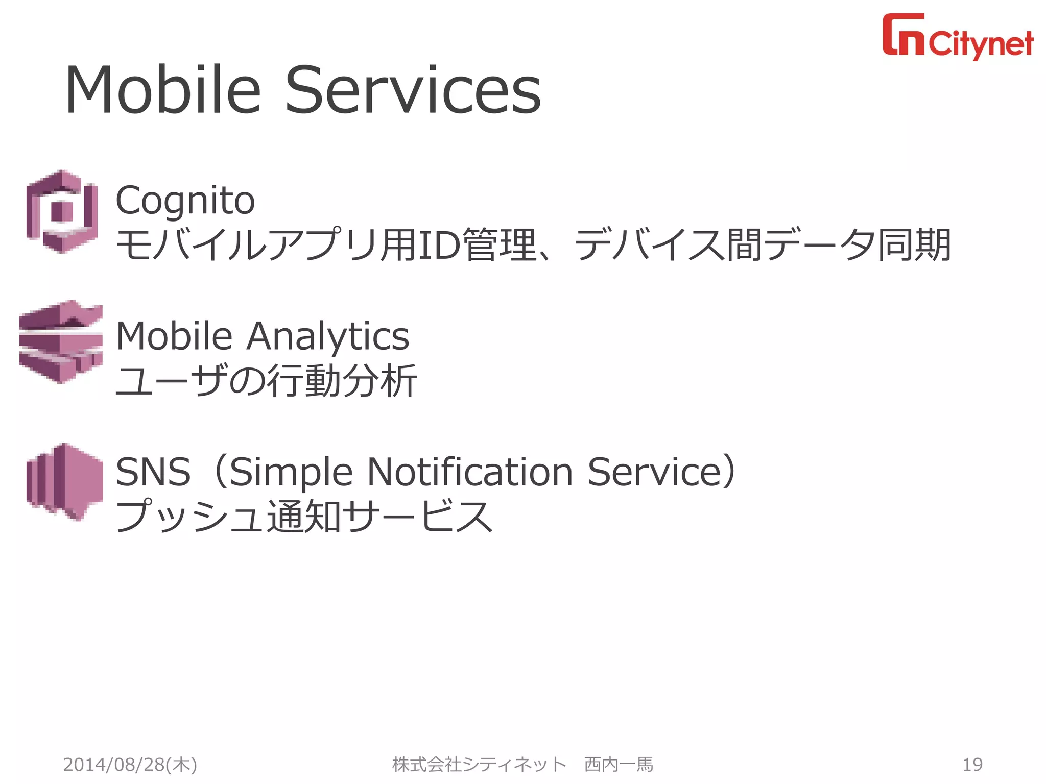 Mobile Services 
2014/08/28(木) 株式会社シティネット 西内一馬 19 
Cognito 
モバイルアプリ用ID管理、デバイス間データ同期 
Mobile Analytics 
ユーザの行動分析 
SNS（Simple Notification Service） 
プッシュ通知サービス 
あ 
あ  