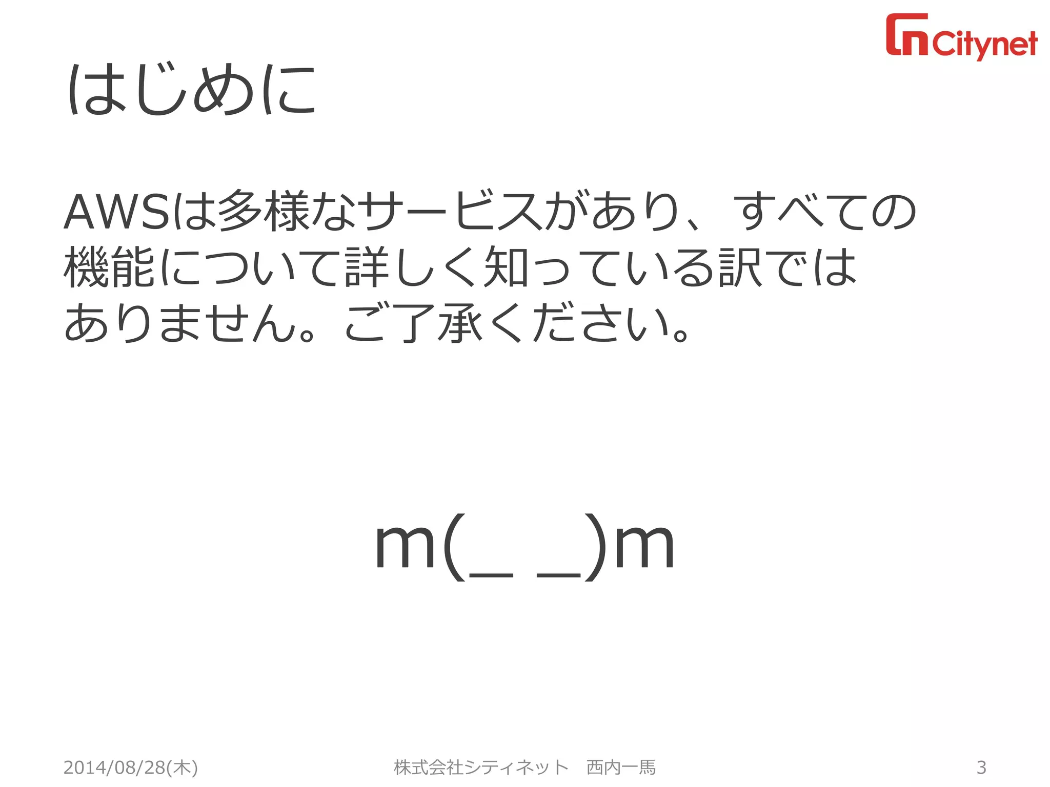 はじめに 
AWSは多様なサービスがあり、すべての 機能について詳しく知っている訳では ありません。ご了承ください。 
m(_ _)m 
2014/08/28(木) 株式会社シティネット 西内一馬 3 
 