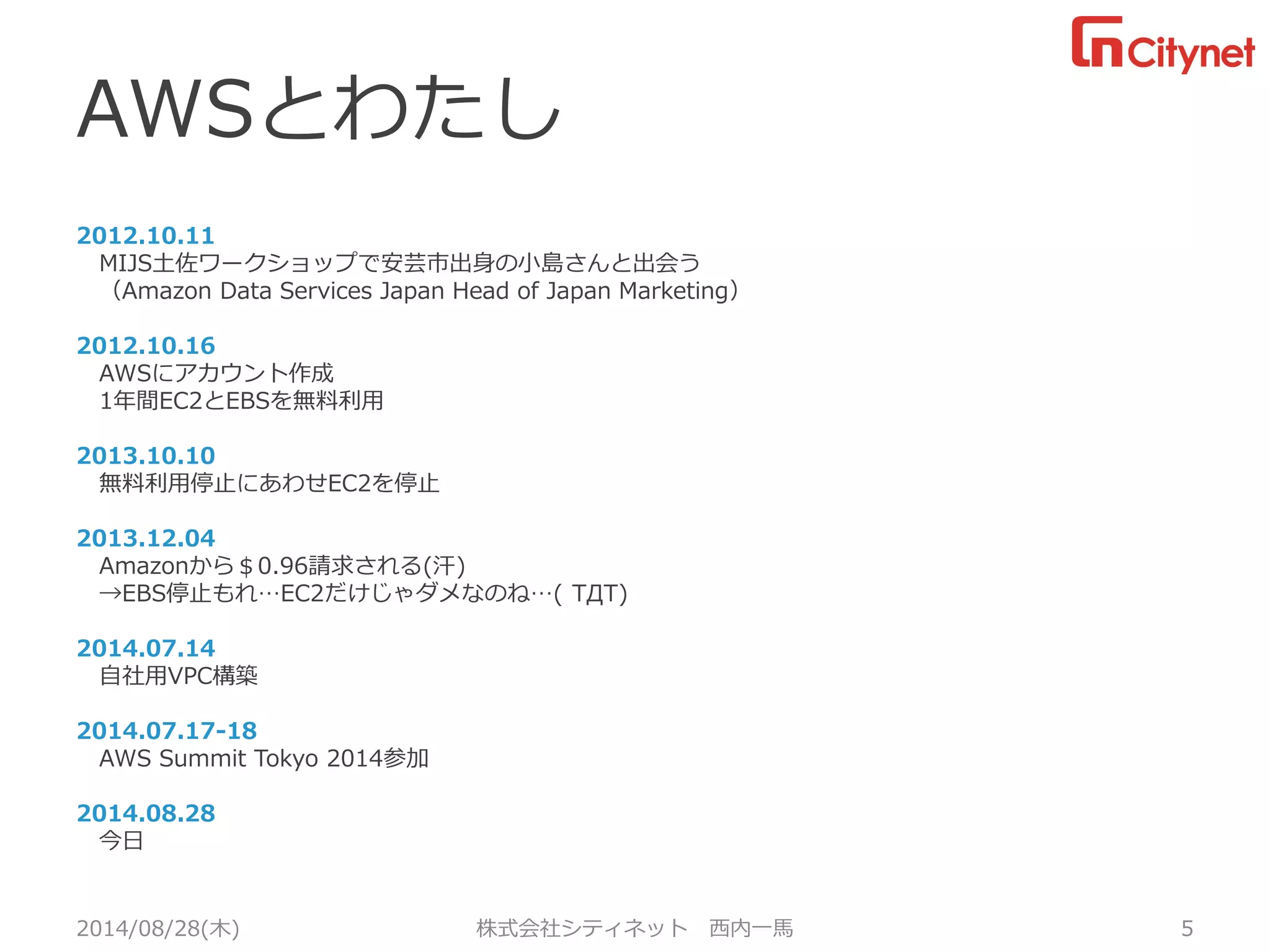 AWSとわたし 
2012.10.11 
MIJS土佐ワークショップで安芸市出身の小島さんと出会う 
（Amazon Data Services Japan Head of Japan Marketing） 
2012.10.16 
AWSにアカウント作成 
1年間EC2とEBSを無料利用 
2013.10.10 
無料利用停止にあわせEC2を停止 
2013.12.04 
Amazonから＄0.96請求される(汗) 
→EBS停止もれ…EC2だけじゃダメなのね…( TДT) 
2014.07.14 
自社用VPC構築 
2014.07.17-18 
AWS Summit Tokyo 2014参加 
2014.08.28 
今日 
2014/08/28(木) 株式会社シティネット 西内一馬 5 
 