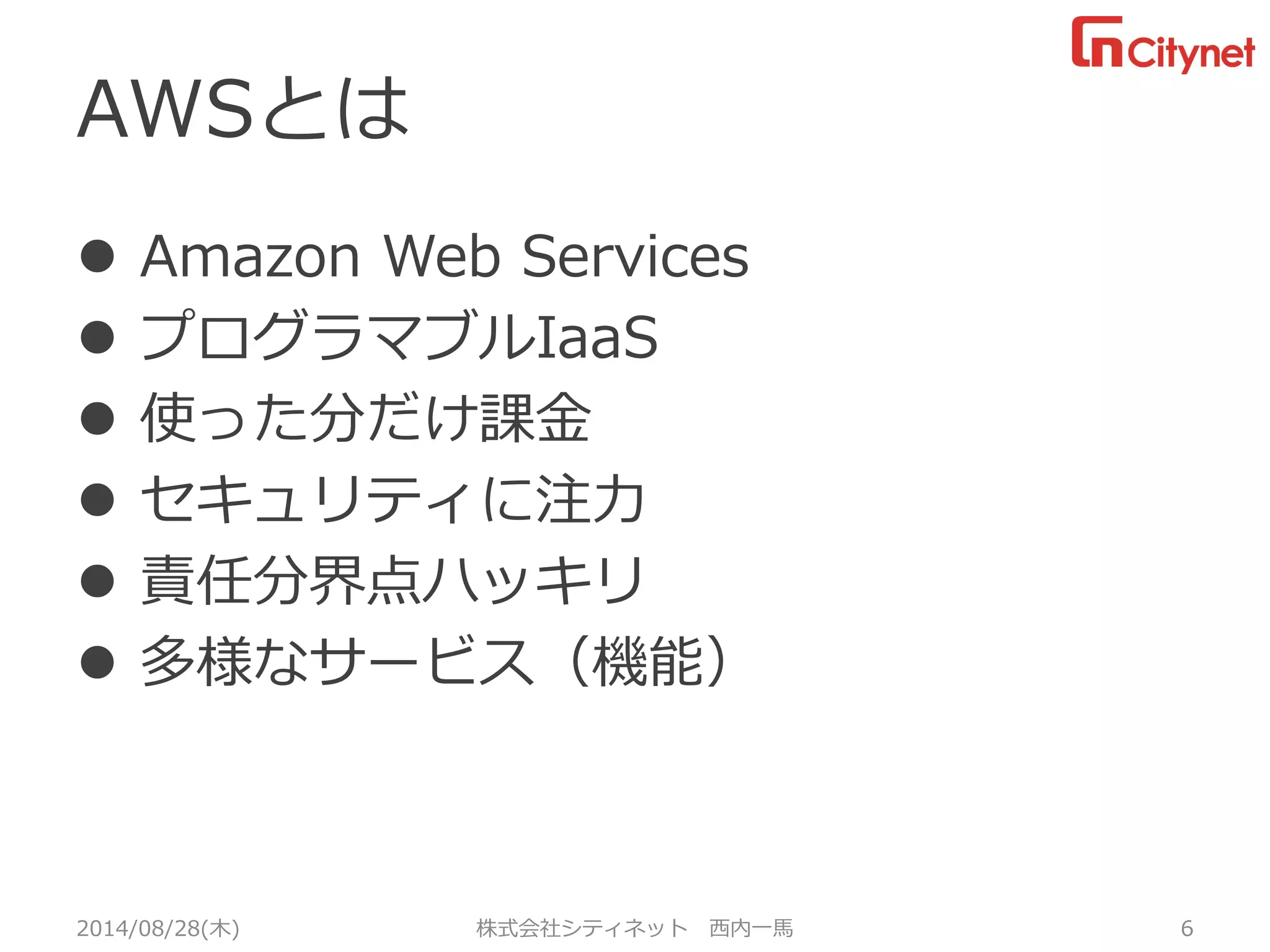 AWSとは 
AmazonWebServices 
プログラマブルIaaS 
使った分だけ課金 
セキュリティに注力 
責任分界点ハッキリ 
多様なサービス（機能） 
2014/08/28(木) 株式会社シティネット 西内一馬 6 
 