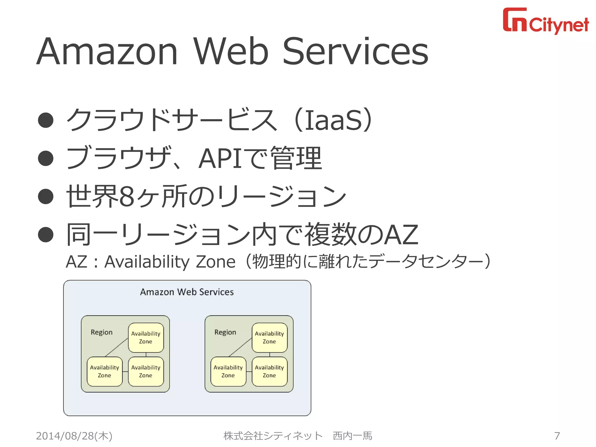 Amazon Web Services 
クラウドサービス（IaaS） 
ブラウザ、APIで管理 
世界8ヶ所のリージョン 
同一リージョン内で複数のAZAZ：Availability Zone（物理的に離れたデータセンター） 
2014/08/28(木) 株式会社シティネット 西内一馬 7 
 