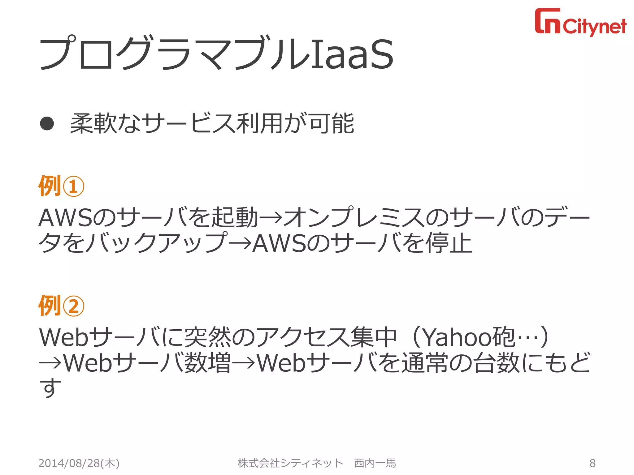 プログラマブルIaaS 
柔軟なサービス利用が可能 
例① 
AWSのサーバを起動→オンプレミスのサーバのデー タをバックアップ→AWSのサーバを停止 
例② 
Webサーバに突然のアクセス集中（Yahoo砲…） →Webサーバ数増→Webサーバを通常の台数にもど す 
2014/08/28(木) 株式会社シティネット 西内一馬 8 
 