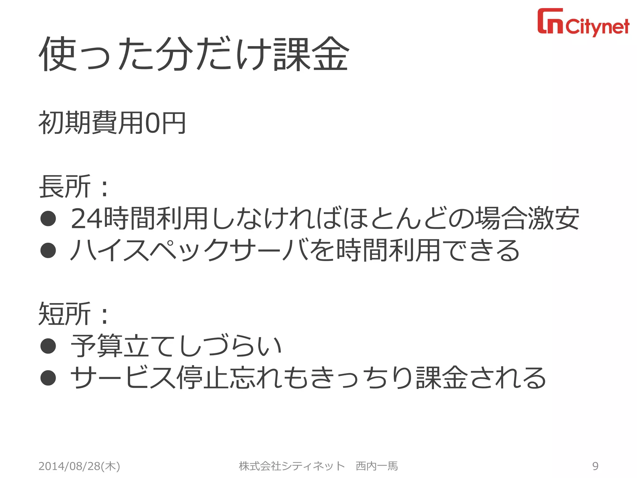 使った分だけ課金 
初期費用0円 
長所： 
24時間利用しなければほとんどの場合激安 
ハイスペックサーバを時間利用できる 
短所： 
予算立てしづらい 
サービス停止忘れもきっちり課金される 
2014/08/28(木) 株式会社シティネット 西内一馬 9 
 